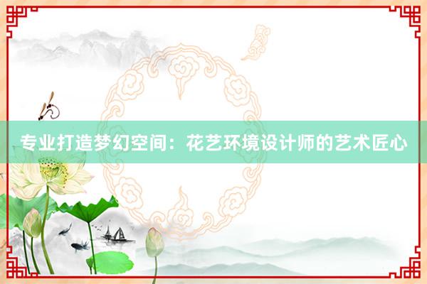 专业打造梦幻空间：花艺环境设计师的艺术匠心