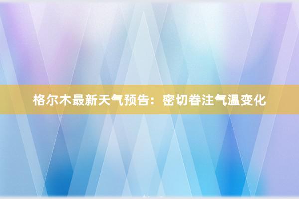 格尔木最新天气预告：密切眷注气温变化