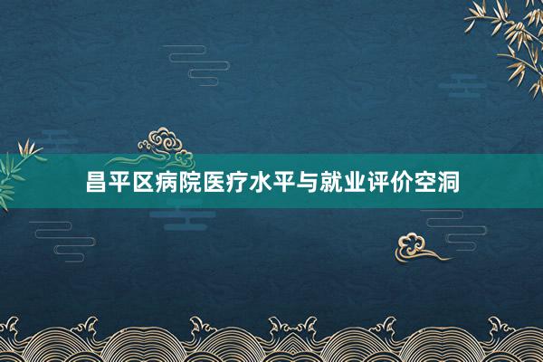 昌平区病院医疗水平与就业评价空洞